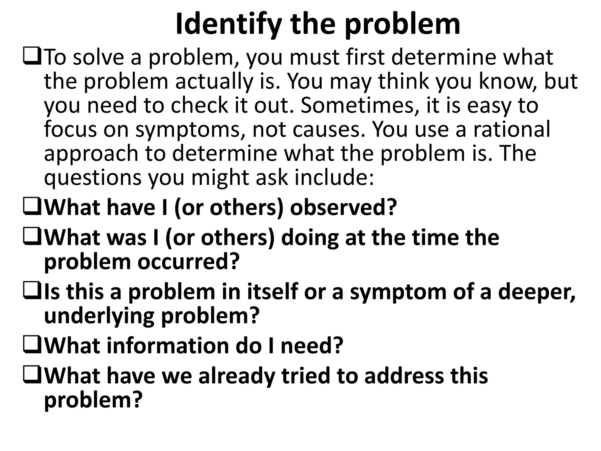 Identify the problem
To solve a problem, you must first determine what
the problem actually is. You may think you know, but
you need to check it out. Sometimes, it is easy to
focus on symptoms, not causes. You use a rational
approach to determine what the problem is. The
questions you might ask include:
What have I (or others) observed?
What was I (or others) doing at the time the
problem occurred?
Is this a problem in itself or a symptom of a deeper,
underlying problem?
What information do I need?
What have we already tried to address this
problem?
 