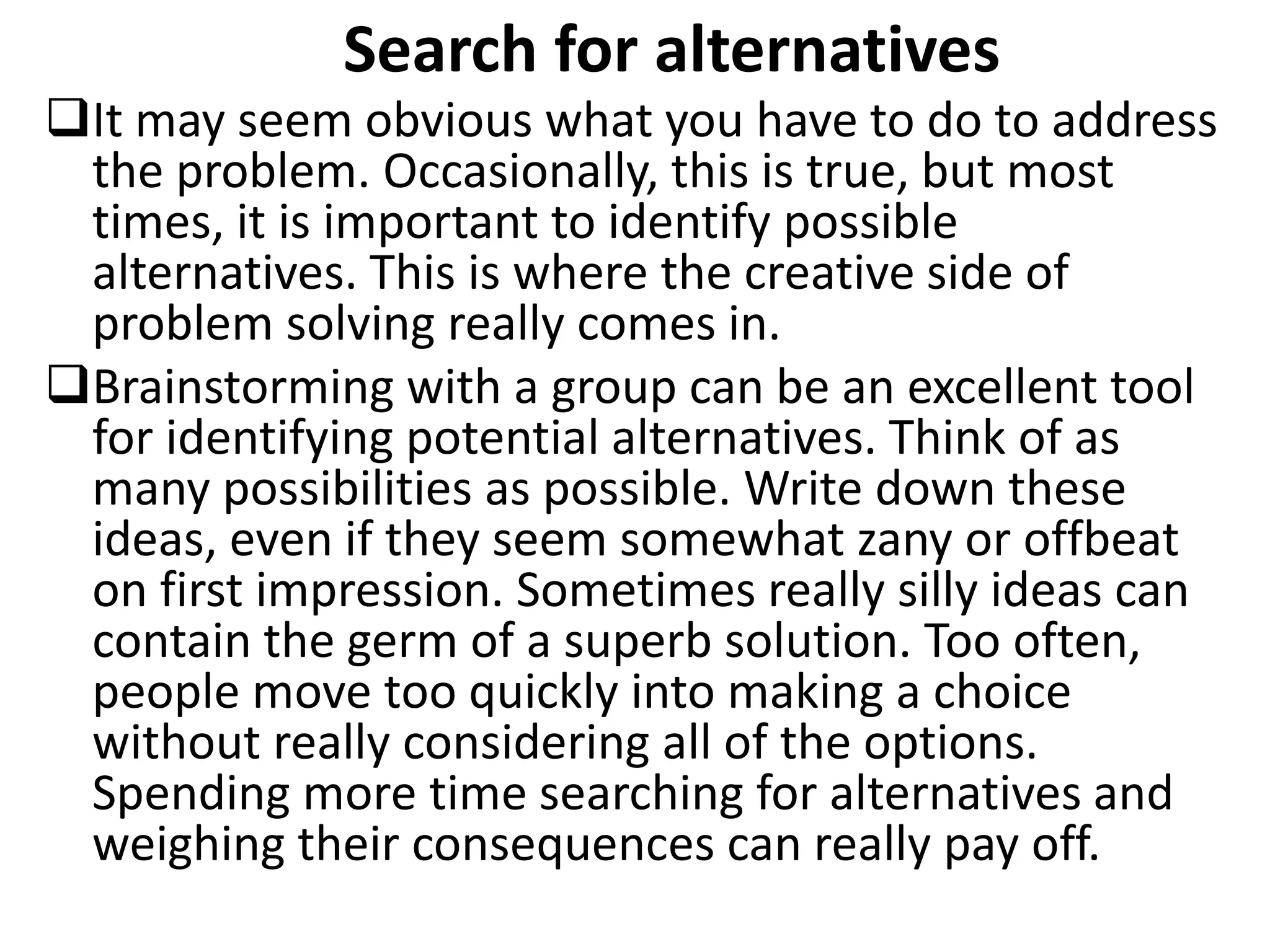 Search for alternatives
It may seem obvious what you have to do to address
the problem. Occasionally, this is true, but most
times, it is important to identify possible
alternatives. This is where the creative side of
problem solving really comes in.
Brainstorming with a group can be an excellent tool
for identifying potential alternatives. Think of as
many possibilities as possible. Write down these
ideas, even if they seem somewhat zany or offbeat
on first impression. Sometimes really silly ideas can
contain the germ of a superb solution. Too often,
people move too quickly into making a choice
without really considering all of the options.
Spending more time searching for alternatives and
weighing their consequences can really pay off.
 