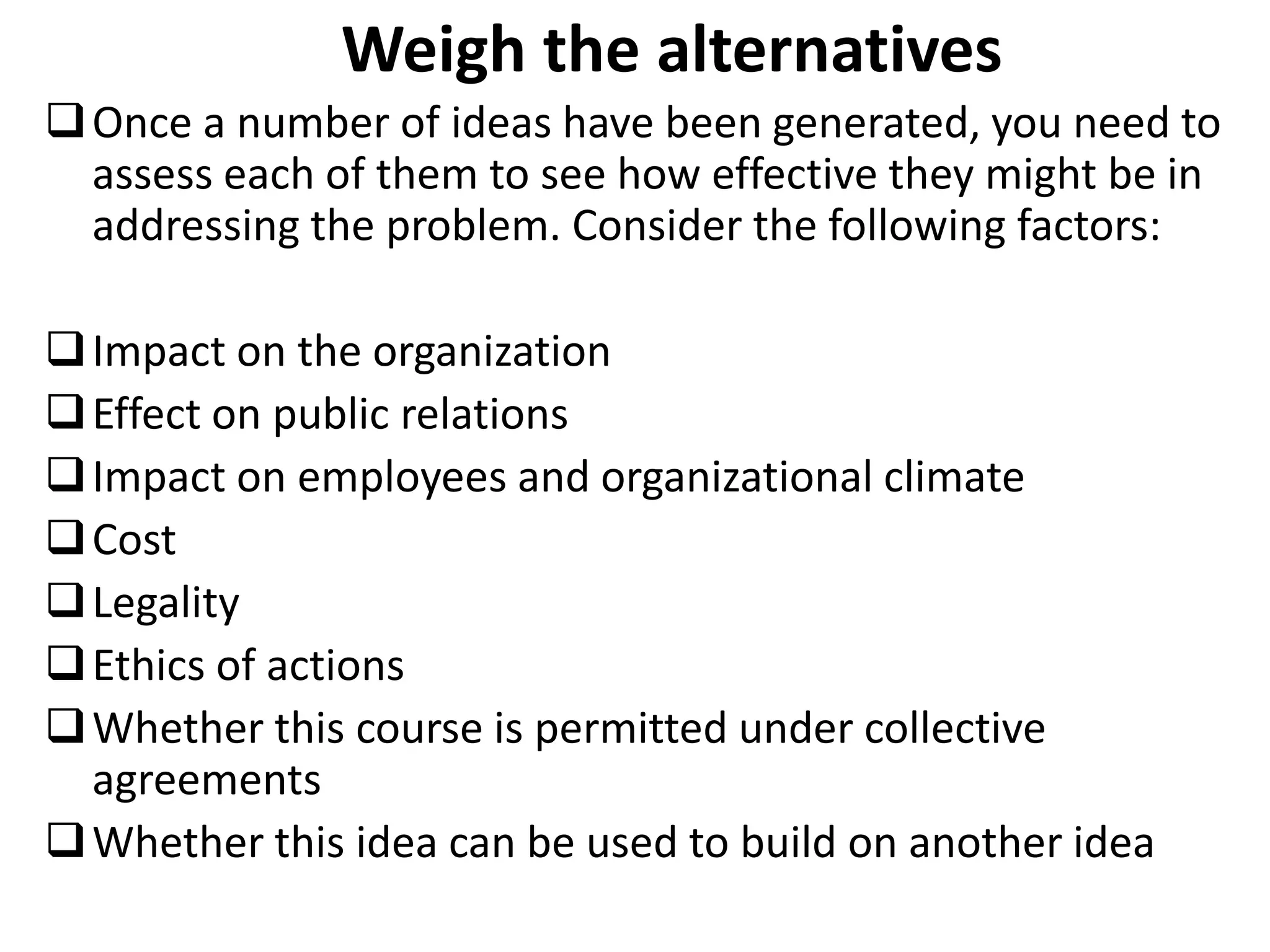 Weigh the alternatives
Once a number of ideas have been generated, you need to
assess each of them to see how effective they might be in
addressing the problem. Consider the following factors:
Impact on the organization
Effect on public relations
Impact on employees and organizational climate
Cost
Legality
Ethics of actions
Whether this course is permitted under collective
agreements
Whether this idea can be used to build on another idea
 