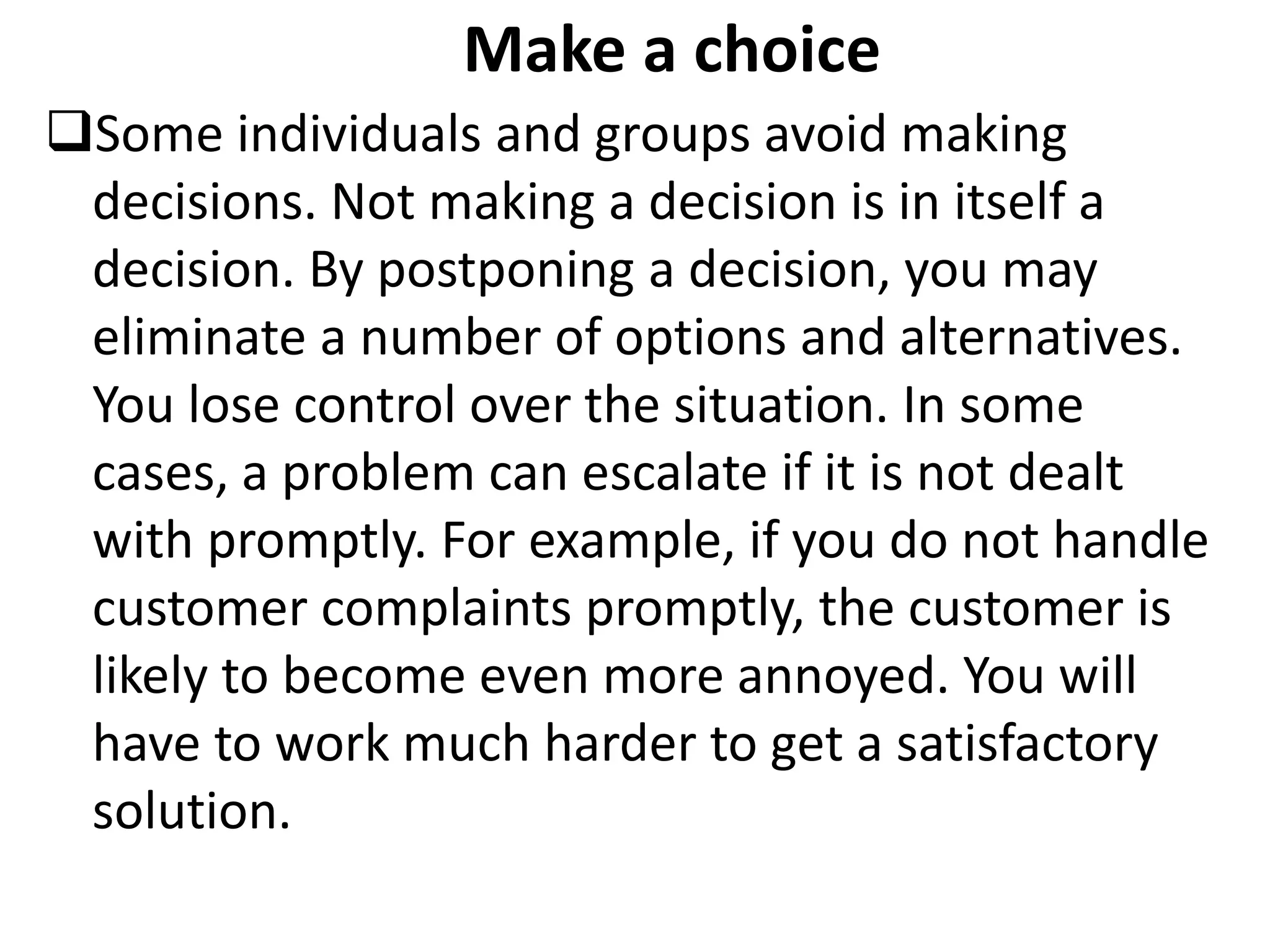 Make a choice
Some individuals and groups avoid making
decisions. Not making a decision is in itself a
decision. By postponing a decision, you may
eliminate a number of options and alternatives.
You lose control over the situation. In some
cases, a problem can escalate if it is not dealt
with promptly. For example, if you do not handle
customer complaints promptly, the customer is
likely to become even more annoyed. You will
have to work much harder to get a satisfactory
solution.
 