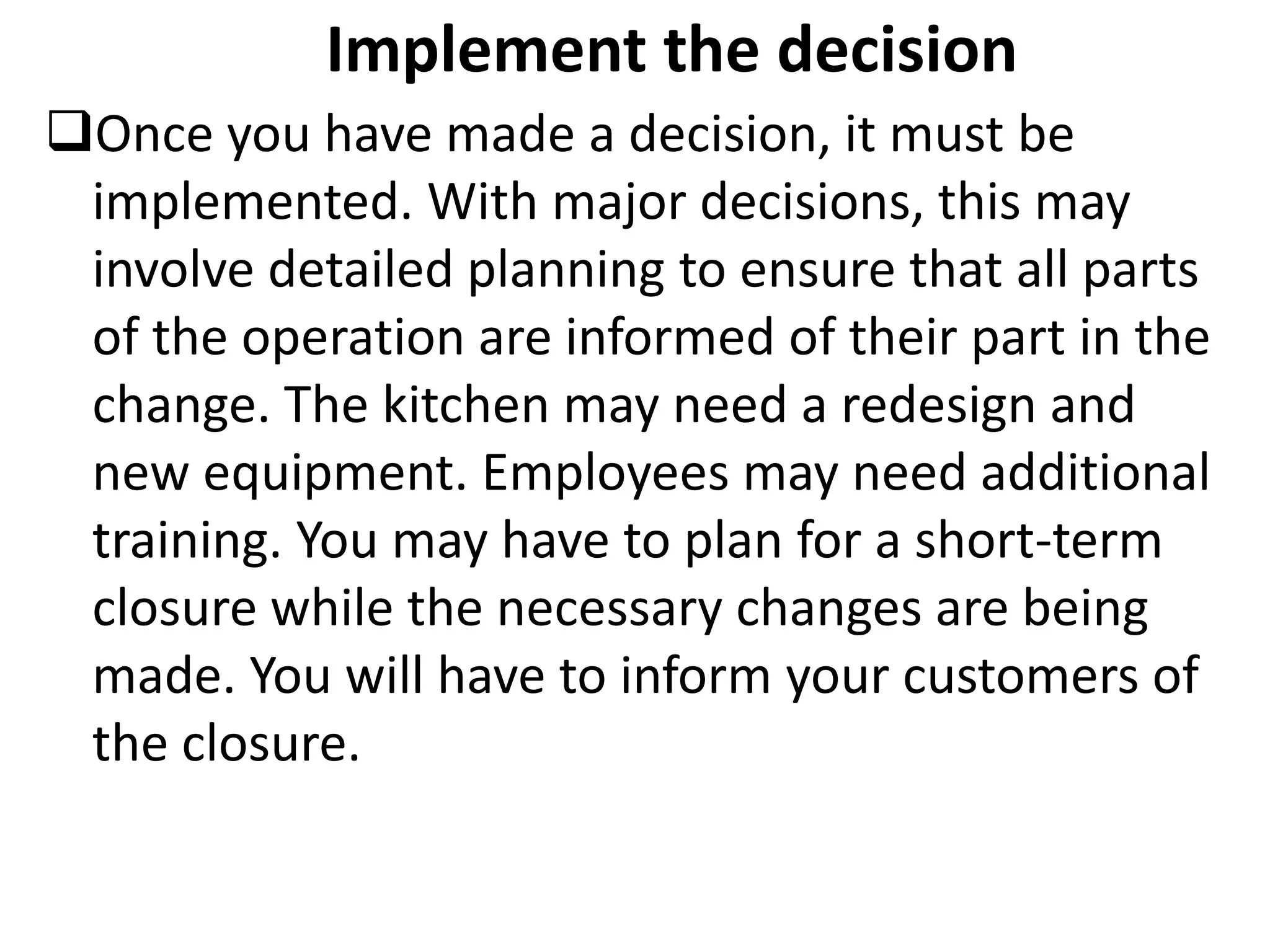 Implement the decision
Once you have made a decision, it must be
implemented. With major decisions, this may
involve detailed planning to ensure that all parts
of the operation are informed of their part in the
change. The kitchen may need a redesign and
new equipment. Employees may need additional
training. You may have to plan for a short-term
closure while the necessary changes are being
made. You will have to inform your customers of
the closure.
 