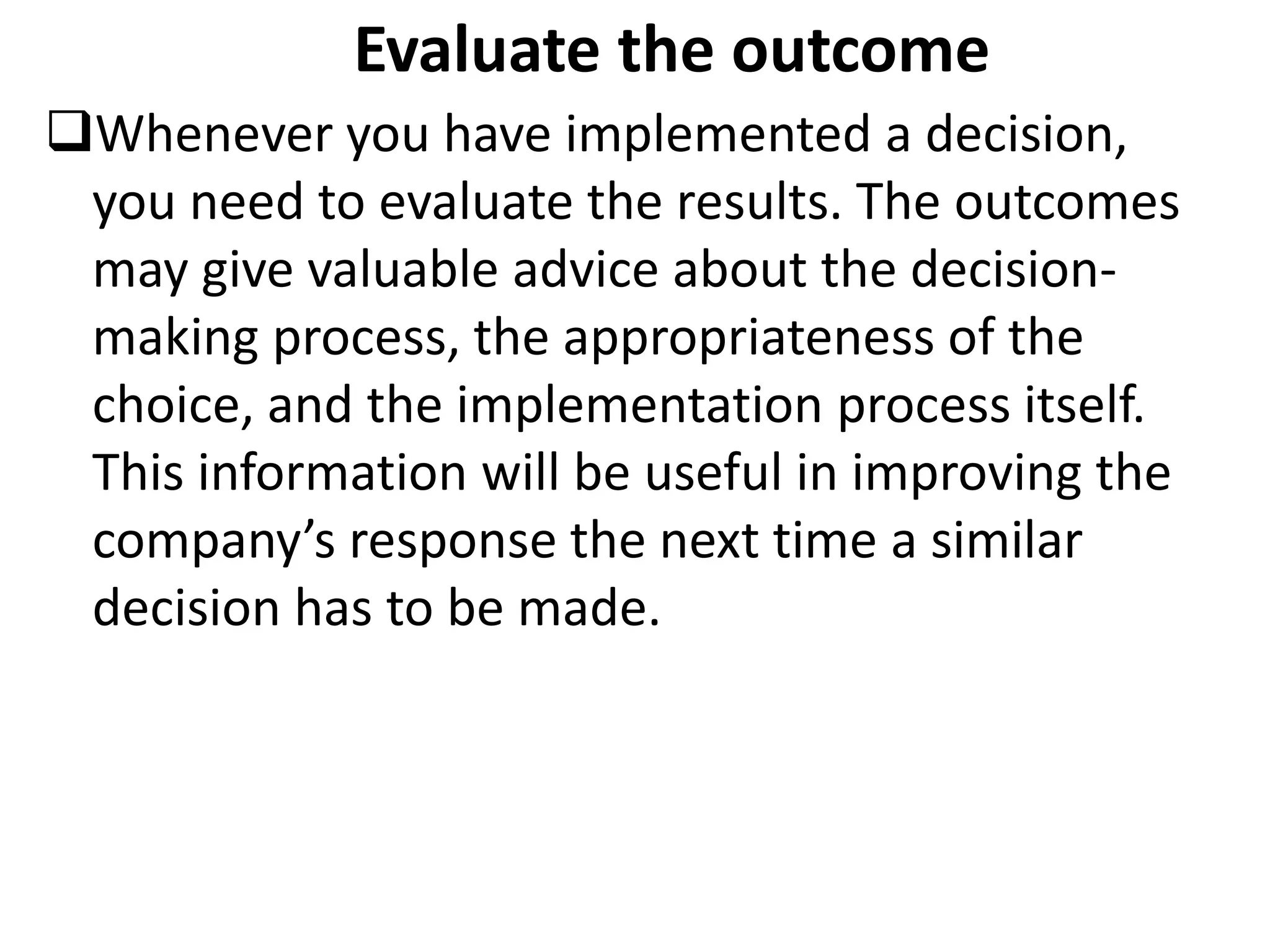 Evaluate the outcome
Whenever you have implemented a decision,
you need to evaluate the results. The outcomes
may give valuable advice about the decision-
making process, the appropriateness of the
choice, and the implementation process itself.
This information will be useful in improving the
company’s response the next time a similar
decision has to be made.
 