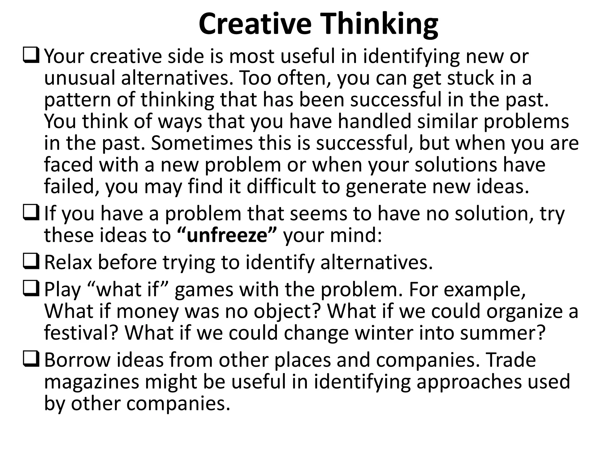 Creative Thinking
Your creative side is most useful in identifying new or
unusual alternatives. Too often, you can get stuck in a
pattern of thinking that has been successful in the past.
You think of ways that you have handled similar problems
in the past. Sometimes this is successful, but when you are
faced with a new problem or when your solutions have
failed, you may find it difficult to generate new ideas.
If you have a problem that seems to have no solution, try
these ideas to “unfreeze” your mind:
Relax before trying to identify alternatives.
Play “what if” games with the problem. For example,
What if money was no object? What if we could organize a
festival? What if we could change winter into summer?
Borrow ideas from other places and companies. Trade
magazines might be useful in identifying approaches used
by other companies.
 