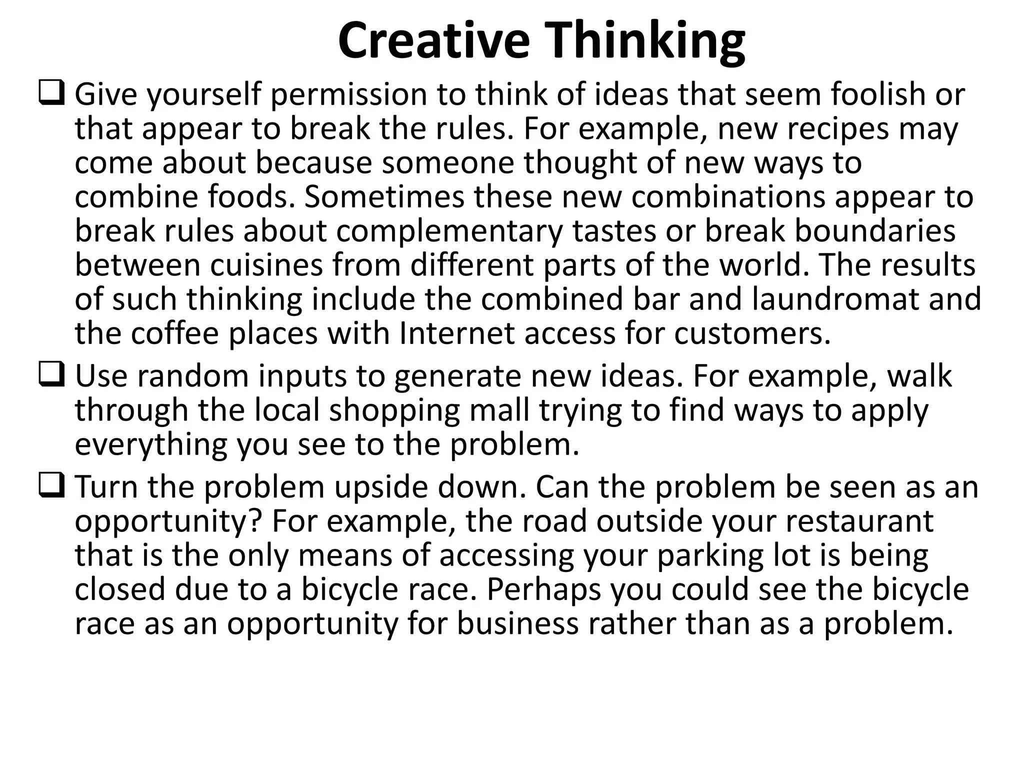 Creative Thinking
 Give yourself permission to think of ideas that seem foolish or
that appear to break the rules. For example, new recipes may
come about because someone thought of new ways to
combine foods. Sometimes these new combinations appear to
break rules about complementary tastes or break boundaries
between cuisines from different parts of the world. The results
of such thinking include the combined bar and laundromat and
the coffee places with Internet access for customers.
 Use random inputs to generate new ideas. For example, walk
through the local shopping mall trying to find ways to apply
everything you see to the problem.
 Turn the problem upside down. Can the problem be seen as an
opportunity? For example, the road outside your restaurant
that is the only means of accessing your parking lot is being
closed due to a bicycle race. Perhaps you could see the bicycle
race as an opportunity for business rather than as a problem.
 