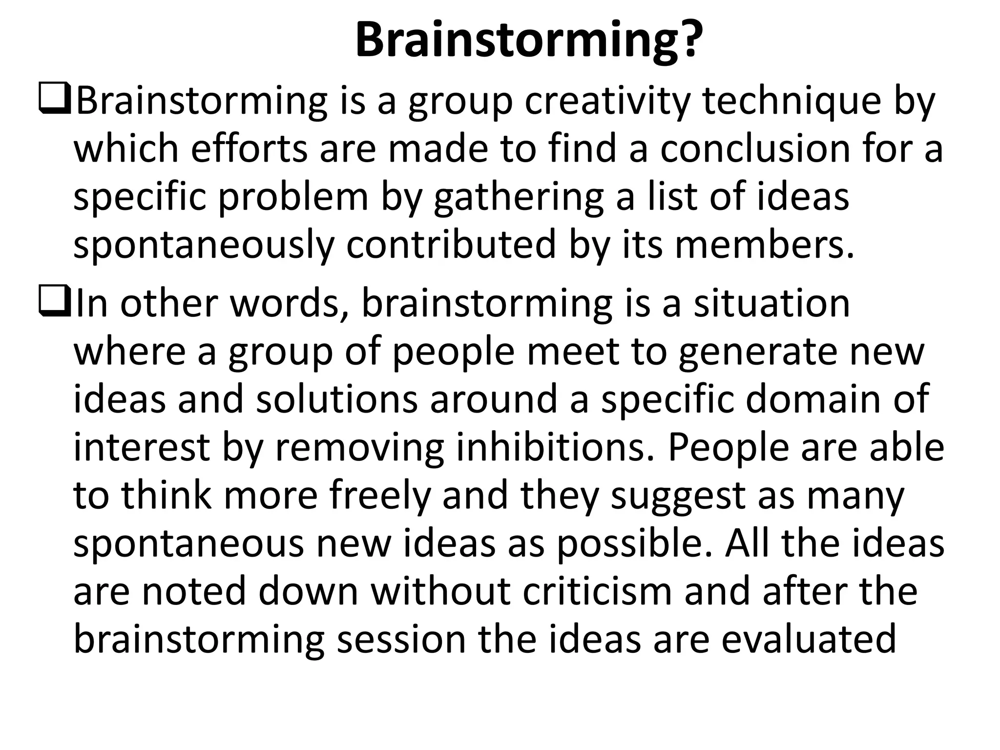 Brainstorming?
Brainstorming is a group creativity technique by
which efforts are made to find a conclusion for a
specific problem by gathering a list of ideas
spontaneously contributed by its members.
In other words, brainstorming is a situation
where a group of people meet to generate new
ideas and solutions around a specific domain of
interest by removing inhibitions. People are able
to think more freely and they suggest as many
spontaneous new ideas as possible. All the ideas
are noted down without criticism and after the
brainstorming session the ideas are evaluated
 