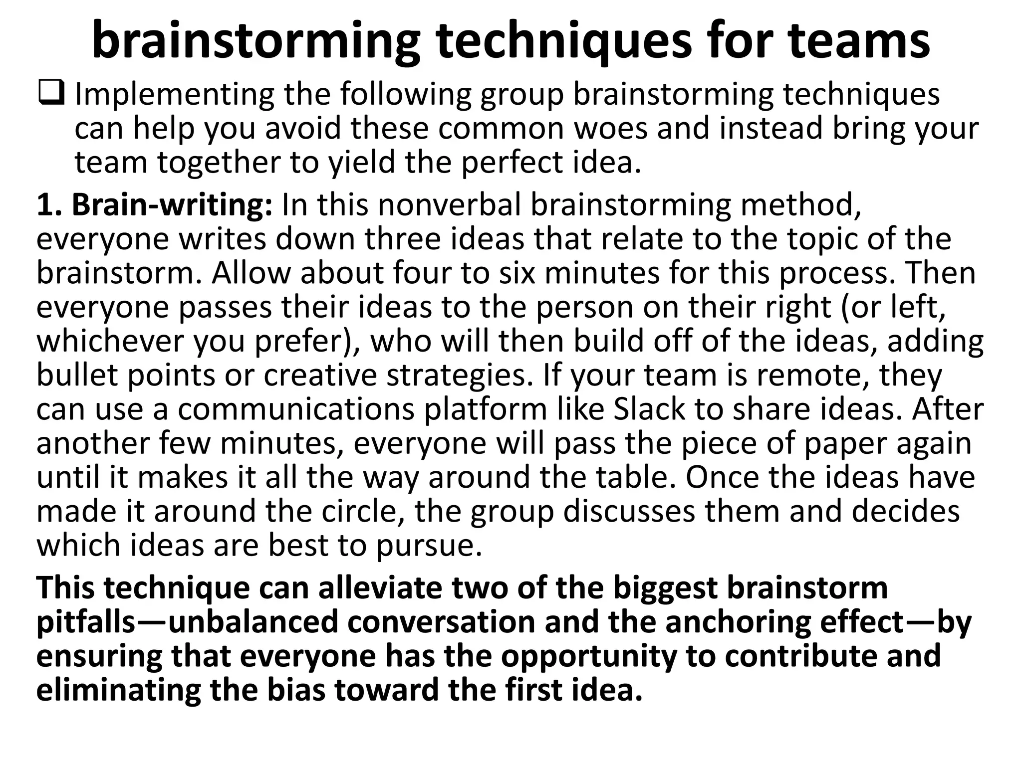 brainstorming techniques for teams
 Implementing the following group brainstorming techniques
can help you avoid these common woes and instead bring your
team together to yield the perfect idea.
1. Brain-writing: In this nonverbal brainstorming method,
everyone writes down three ideas that relate to the topic of the
brainstorm. Allow about four to six minutes for this process. Then
everyone passes their ideas to the person on their right (or left,
whichever you prefer), who will then build off of the ideas, adding
bullet points or creative strategies. If your team is remote, they
can use a communications platform like Slack to share ideas. After
another few minutes, everyone will pass the piece of paper again
until it makes it all the way around the table. Once the ideas have
made it around the circle, the group discusses them and decides
which ideas are best to pursue.
This technique can alleviate two of the biggest brainstorm
pitfalls—unbalanced conversation and the anchoring effect—by
ensuring that everyone has the opportunity to contribute and
eliminating the bias toward the first idea.
 