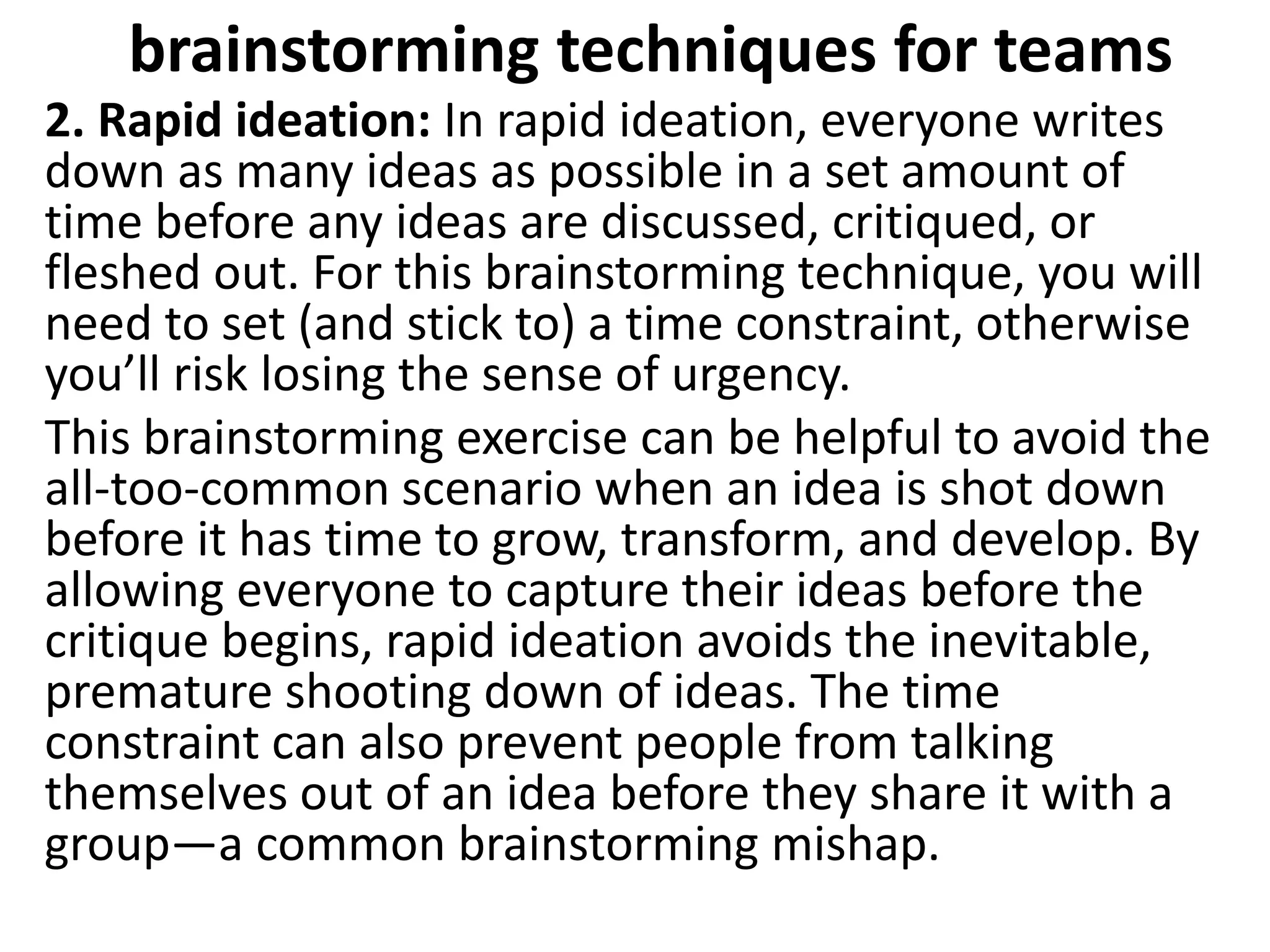 brainstorming techniques for teams
2. Rapid ideation: In rapid ideation, everyone writes
down as many ideas as possible in a set amount of
time before any ideas are discussed, critiqued, or
fleshed out. For this brainstorming technique, you will
need to set (and stick to) a time constraint, otherwise
you’ll risk losing the sense of urgency.
This brainstorming exercise can be helpful to avoid the
all-too-common scenario when an idea is shot down
before it has time to grow, transform, and develop. By
allowing everyone to capture their ideas before the
critique begins, rapid ideation avoids the inevitable,
premature shooting down of ideas. The time
constraint can also prevent people from talking
themselves out of an idea before they share it with a
group—a common brainstorming mishap.
 