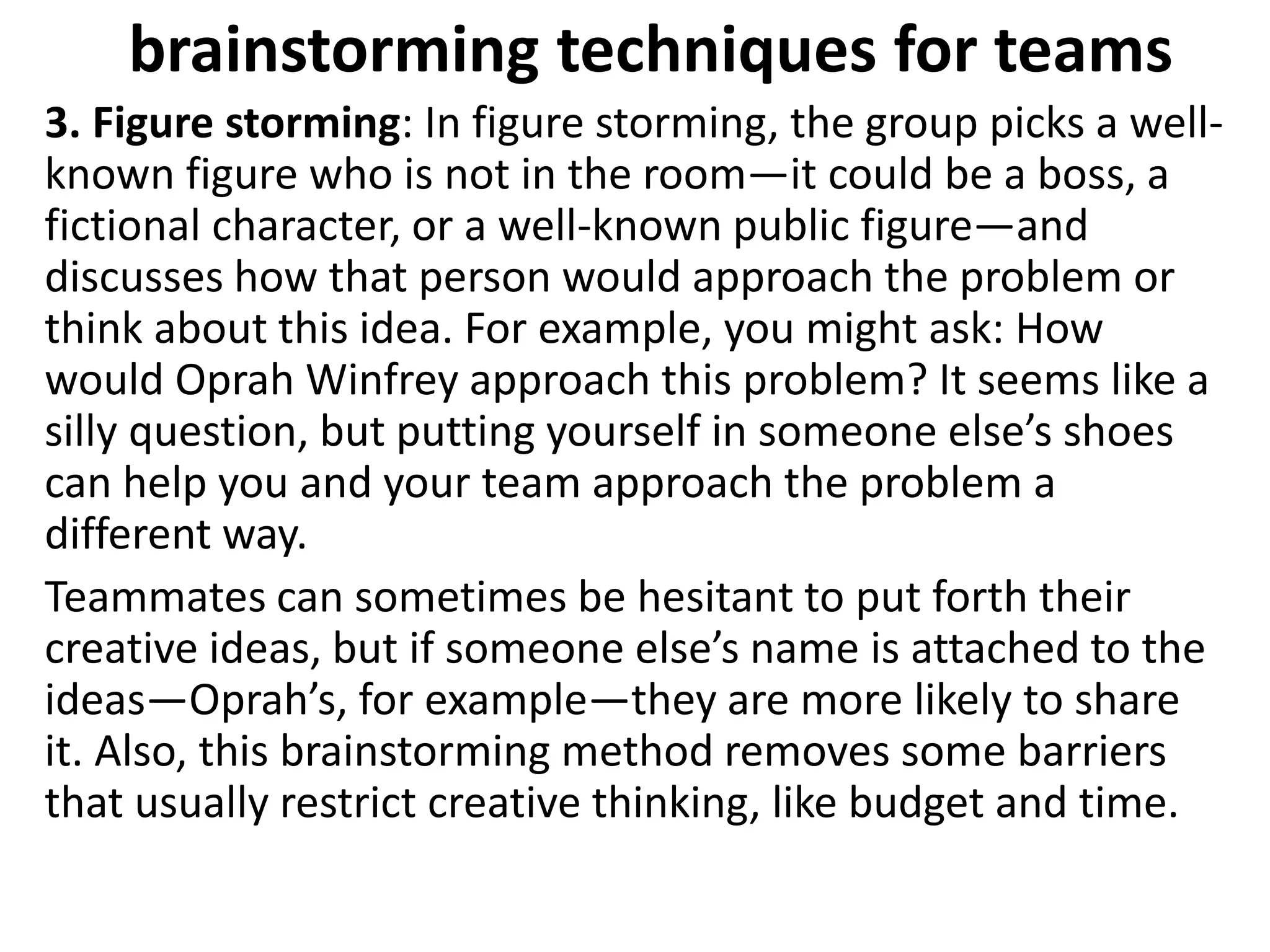 brainstorming techniques for teams
3. Figure storming: In figure storming, the group picks a well-
known figure who is not in the room—it could be a boss, a
fictional character, or a well-known public figure—and
discusses how that person would approach the problem or
think about this idea. For example, you might ask: How
would Oprah Winfrey approach this problem? It seems like a
silly question, but putting yourself in someone else’s shoes
can help you and your team approach the problem a
different way.
Teammates can sometimes be hesitant to put forth their
creative ideas, but if someone else’s name is attached to the
ideas—Oprah’s, for example—they are more likely to share
it. Also, this brainstorming method removes some barriers
that usually restrict creative thinking, like budget and time.
 