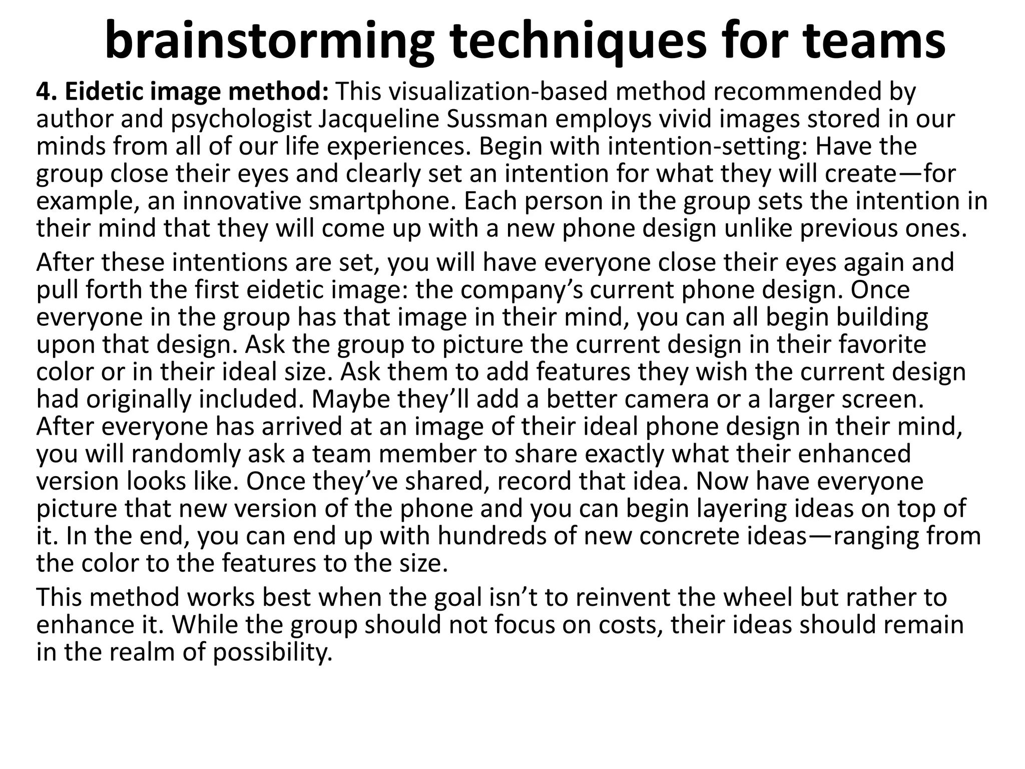 brainstorming techniques for teams
4. Eidetic image method: This visualization-based method recommended by
author and psychologist Jacqueline Sussman employs vivid images stored in our
minds from all of our life experiences. Begin with intention-setting: Have the
group close their eyes and clearly set an intention for what they will create—for
example, an innovative smartphone. Each person in the group sets the intention in
their mind that they will come up with a new phone design unlike previous ones.
After these intentions are set, you will have everyone close their eyes again and
pull forth the first eidetic image: the company’s current phone design. Once
everyone in the group has that image in their mind, you can all begin building
upon that design. Ask the group to picture the current design in their favorite
color or in their ideal size. Ask them to add features they wish the current design
had originally included. Maybe they’ll add a better camera or a larger screen.
After everyone has arrived at an image of their ideal phone design in their mind,
you will randomly ask a team member to share exactly what their enhanced
version looks like. Once they’ve shared, record that idea. Now have everyone
picture that new version of the phone and you can begin layering ideas on top of
it. In the end, you can end up with hundreds of new concrete ideas—ranging from
the color to the features to the size.
This method works best when the goal isn’t to reinvent the wheel but rather to
enhance it. While the group should not focus on costs, their ideas should remain
in the realm of possibility.
 