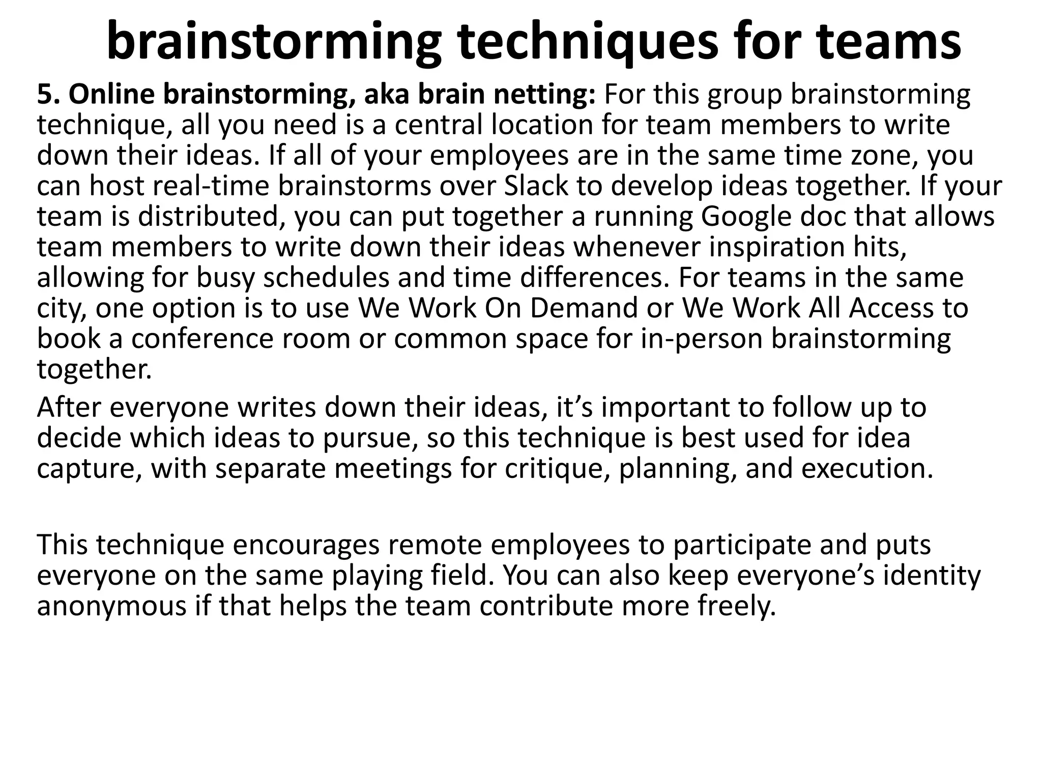 brainstorming techniques for teams
5. Online brainstorming, aka brain netting: For this group brainstorming
technique, all you need is a central location for team members to write
down their ideas. If all of your employees are in the same time zone, you
can host real-time brainstorms over Slack to develop ideas together. If your
team is distributed, you can put together a running Google doc that allows
team members to write down their ideas whenever inspiration hits,
allowing for busy schedules and time differences. For teams in the same
city, one option is to use We Work On Demand or We Work All Access to
book a conference room or common space for in-person brainstorming
together.
After everyone writes down their ideas, it’s important to follow up to
decide which ideas to pursue, so this technique is best used for idea
capture, with separate meetings for critique, planning, and execution.
This technique encourages remote employees to participate and puts
everyone on the same playing field. You can also keep everyone’s identity
anonymous if that helps the team contribute more freely.
 