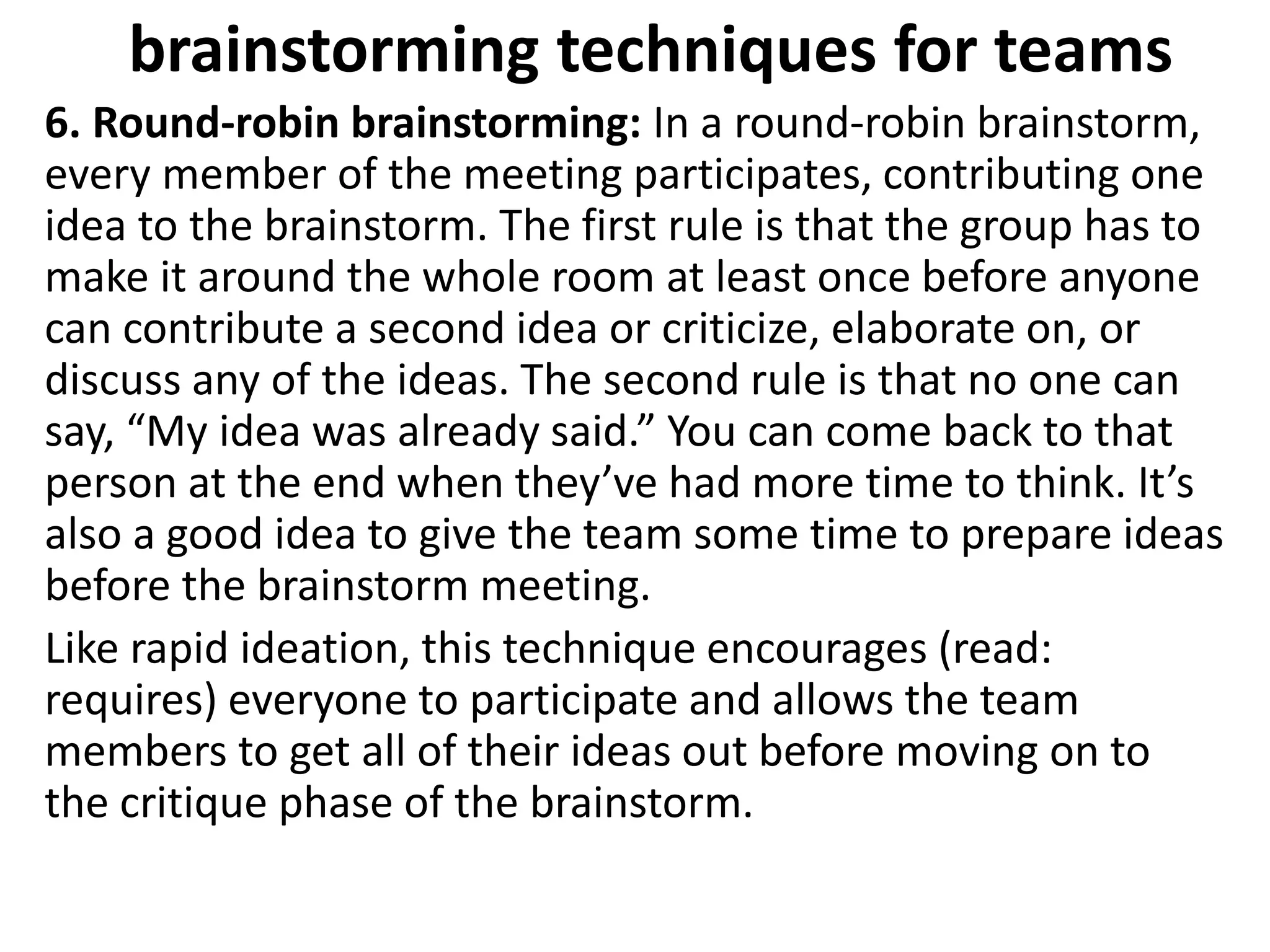 brainstorming techniques for teams
6. Round-robin brainstorming: In a round-robin brainstorm,
every member of the meeting participates, contributing one
idea to the brainstorm. The first rule is that the group has to
make it around the whole room at least once before anyone
can contribute a second idea or criticize, elaborate on, or
discuss any of the ideas. The second rule is that no one can
say, “My idea was already said.” You can come back to that
person at the end when they’ve had more time to think. It’s
also a good idea to give the team some time to prepare ideas
before the brainstorm meeting.
Like rapid ideation, this technique encourages (read:
requires) everyone to participate and allows the team
members to get all of their ideas out before moving on to
the critique phase of the brainstorm.
 