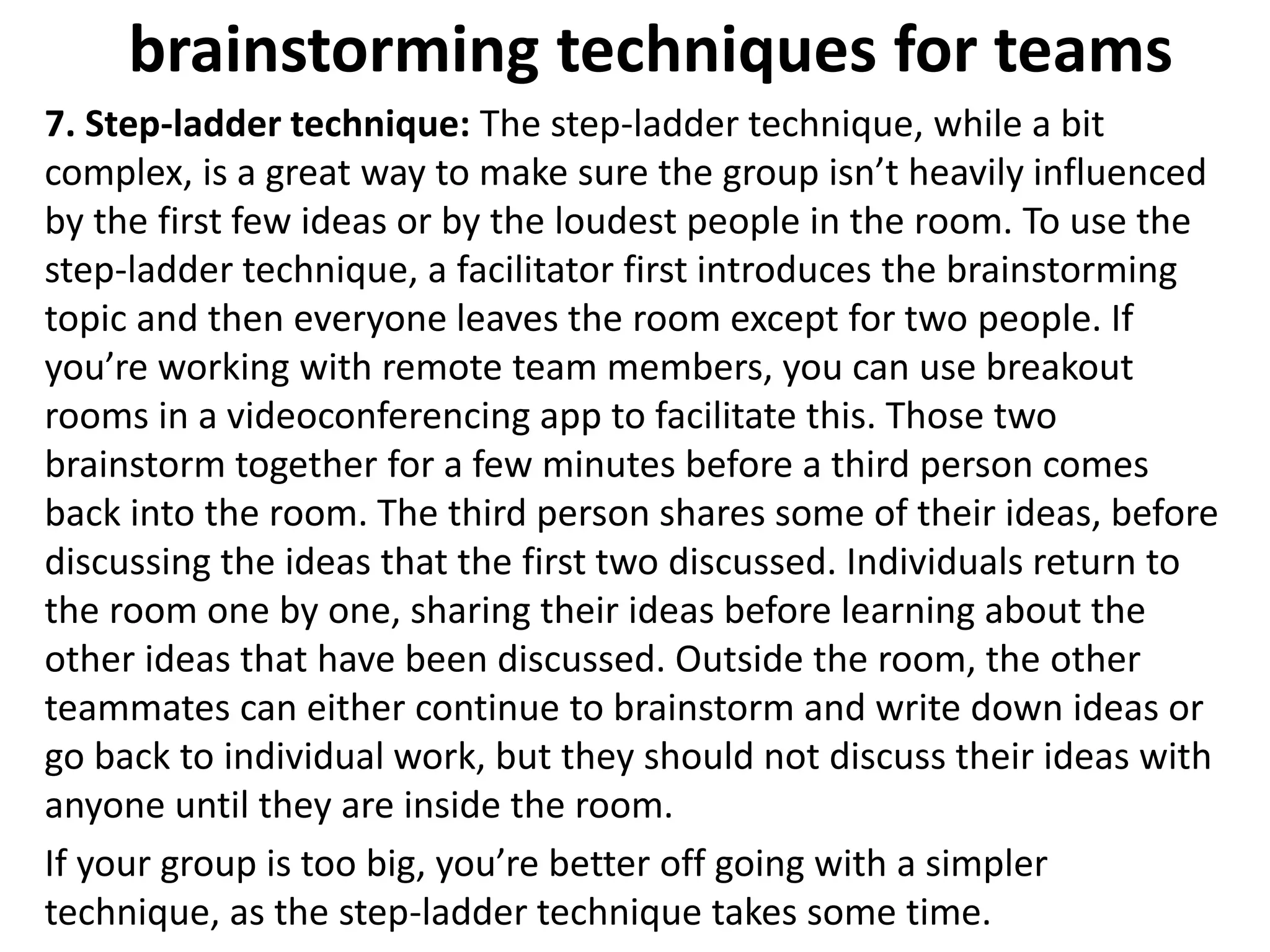 brainstorming techniques for teams
7. Step-ladder technique: The step-ladder technique, while a bit
complex, is a great way to make sure the group isn’t heavily influenced
by the first few ideas or by the loudest people in the room. To use the
step-ladder technique, a facilitator first introduces the brainstorming
topic and then everyone leaves the room except for two people. If
you’re working with remote team members, you can use breakout
rooms in a videoconferencing app to facilitate this. Those two
brainstorm together for a few minutes before a third person comes
back into the room. The third person shares some of their ideas, before
discussing the ideas that the first two discussed. Individuals return to
the room one by one, sharing their ideas before learning about the
other ideas that have been discussed. Outside the room, the other
teammates can either continue to brainstorm and write down ideas or
go back to individual work, but they should not discuss their ideas with
anyone until they are inside the room.
If your group is too big, you’re better off going with a simpler
technique, as the step-ladder technique takes some time.
 