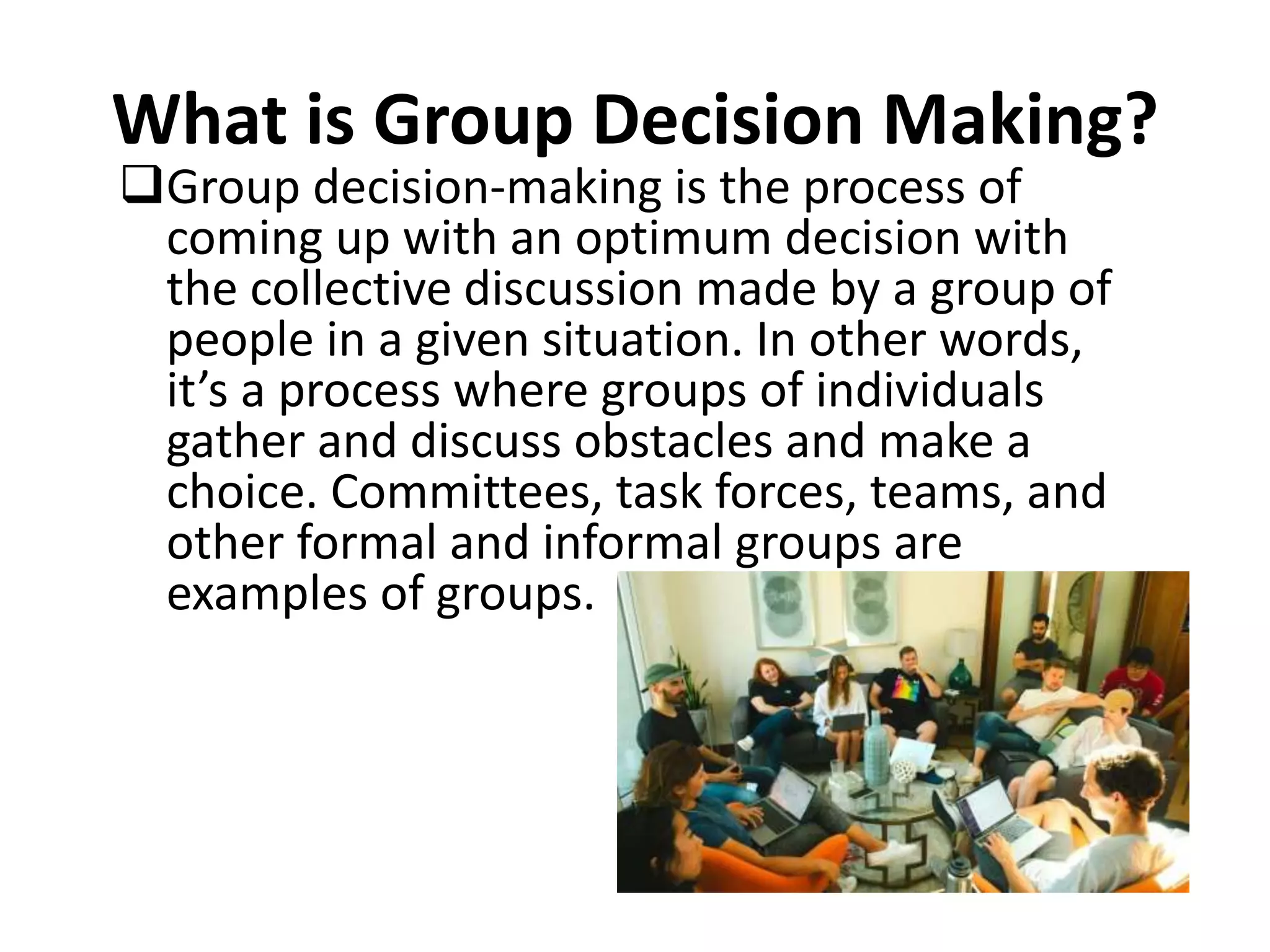 What is Group Decision Making?
Group decision-making is the process of
coming up with an optimum decision with
the collective discussion made by a group of
people in a given situation. In other words,
it’s a process where groups of individuals
gather and discuss obstacles and make a
choice. Committees, task forces, teams, and
other formal and informal groups are
examples of groups.
 
