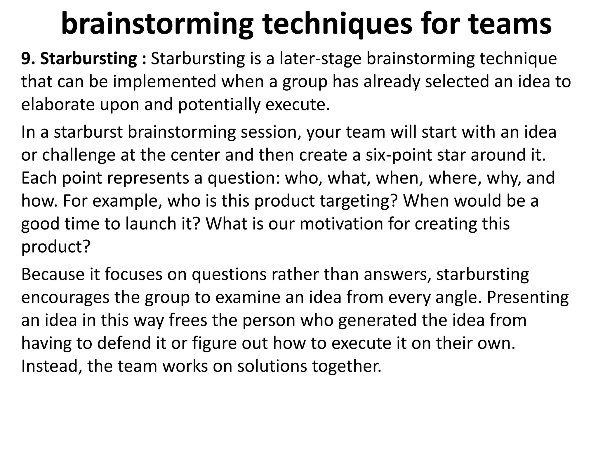 brainstorming techniques for teams
9. Starbursting : Starbursting is a later-stage brainstorming technique
that can be implemented when a group has already selected an idea to
elaborate upon and potentially execute.
In a starburst brainstorming session, your team will start with an idea
or challenge at the center and then create a six-point star around it.
Each point represents a question: who, what, when, where, why, and
how. For example, who is this product targeting? When would be a
good time to launch it? What is our motivation for creating this
product?
Because it focuses on questions rather than answers, starbursting
encourages the group to examine an idea from every angle. Presenting
an idea in this way frees the person who generated the idea from
having to defend it or figure out how to execute it on their own.
Instead, the team works on solutions together.
 