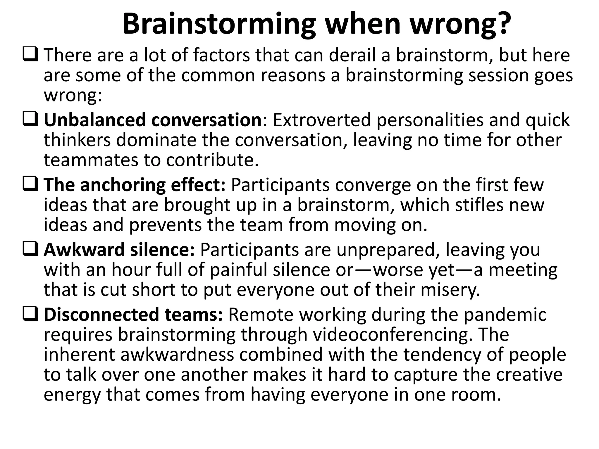 Brainstorming when wrong?
 There are a lot of factors that can derail a brainstorm, but here
are some of the common reasons a brainstorming session goes
wrong:
 Unbalanced conversation: Extroverted personalities and quick
thinkers dominate the conversation, leaving no time for other
teammates to contribute.
 The anchoring effect: Participants converge on the first few
ideas that are brought up in a brainstorm, which stifles new
ideas and prevents the team from moving on.
 Awkward silence: Participants are unprepared, leaving you
with an hour full of painful silence or—worse yet—a meeting
that is cut short to put everyone out of their misery.
 Disconnected teams: Remote working during the pandemic
requires brainstorming through videoconferencing. The
inherent awkwardness combined with the tendency of people
to talk over one another makes it hard to capture the creative
energy that comes from having everyone in one room.
 