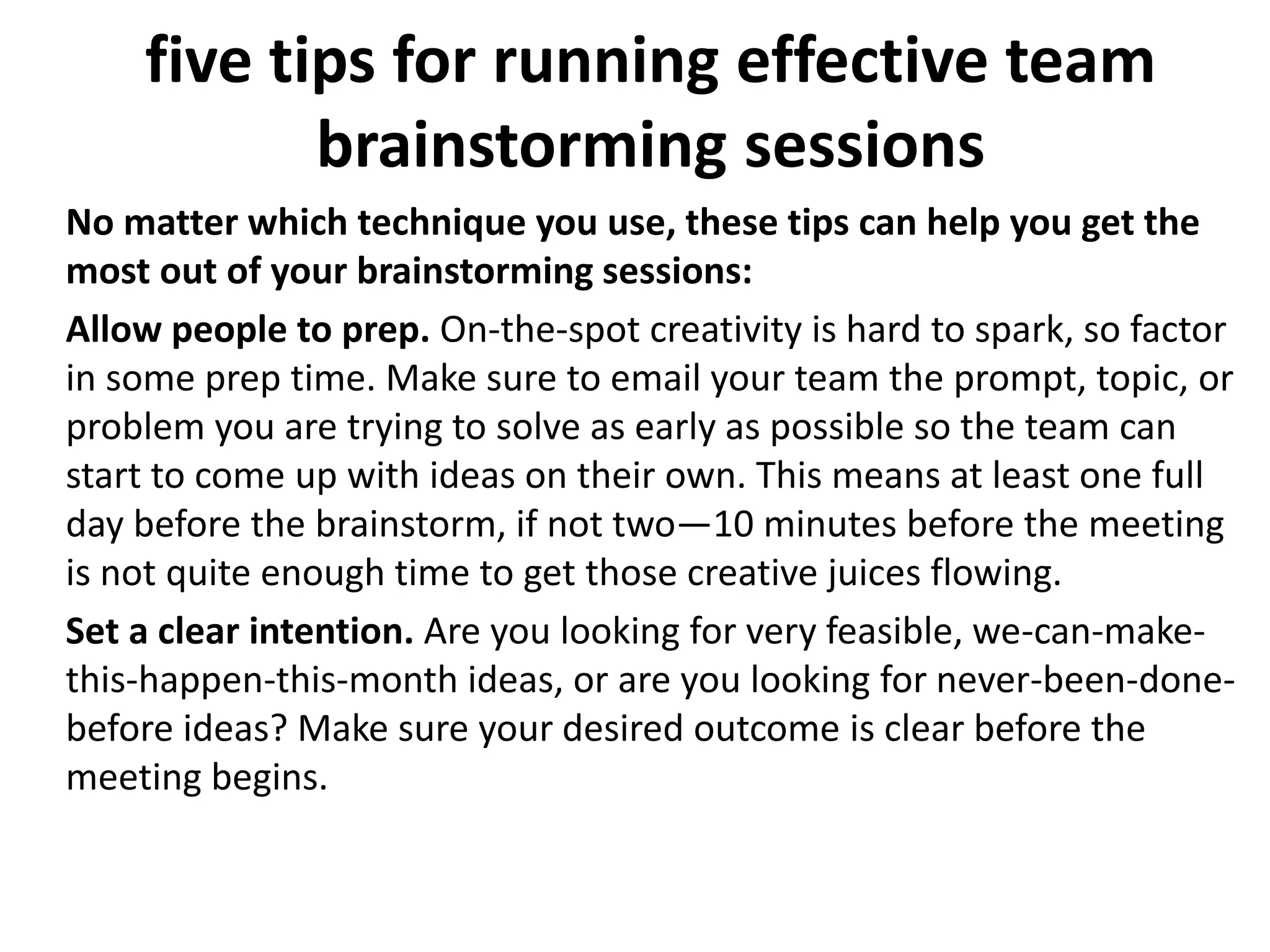 five tips for running effective team
brainstorming sessions
No matter which technique you use, these tips can help you get the
most out of your brainstorming sessions:
Allow people to prep. On-the-spot creativity is hard to spark, so factor
in some prep time. Make sure to email your team the prompt, topic, or
problem you are trying to solve as early as possible so the team can
start to come up with ideas on their own. This means at least one full
day before the brainstorm, if not two—10 minutes before the meeting
is not quite enough time to get those creative juices flowing.
Set a clear intention. Are you looking for very feasible, we-can-make-
this-happen-this-month ideas, or are you looking for never-been-done-
before ideas? Make sure your desired outcome is clear before the
meeting begins.
 