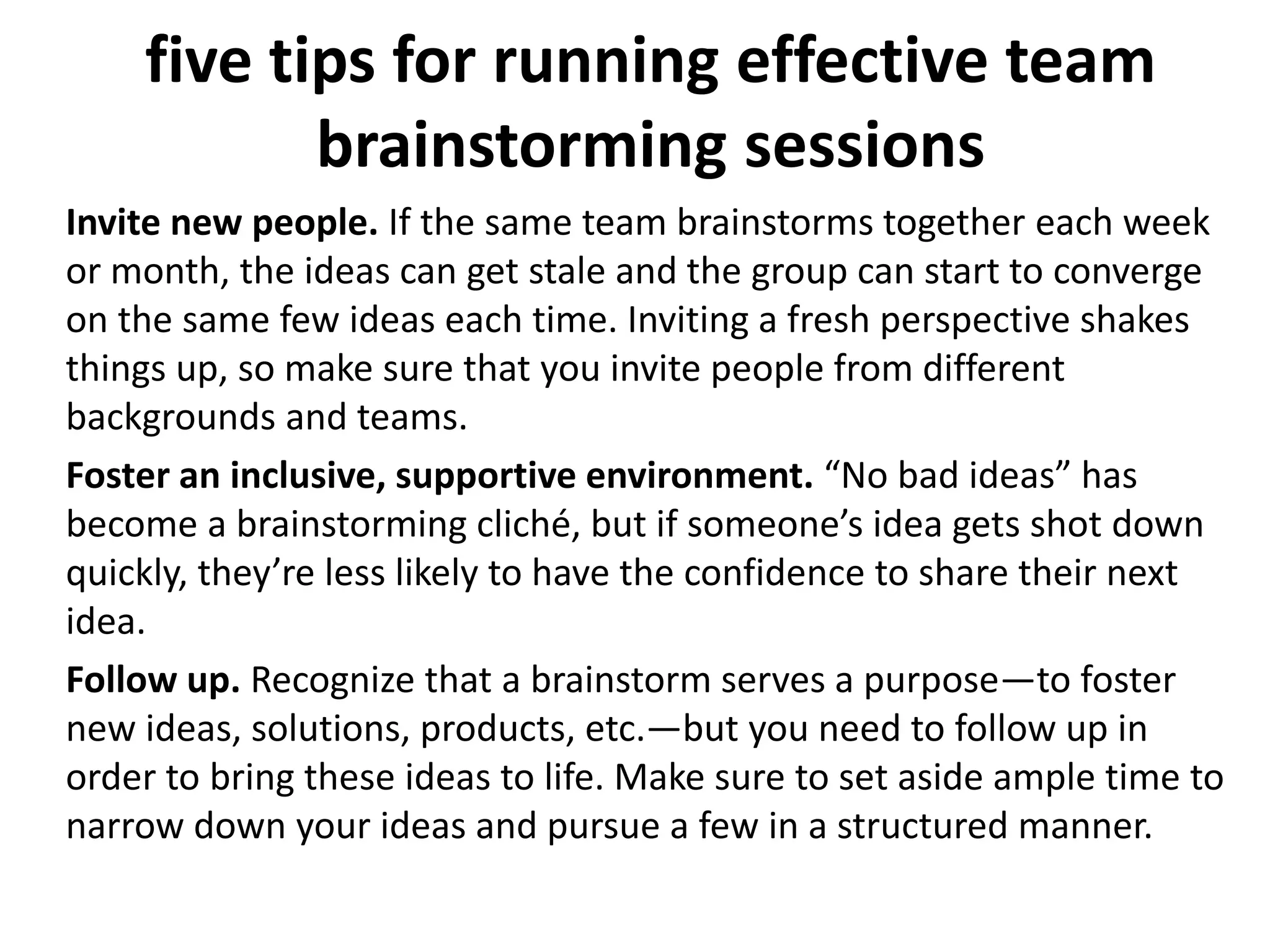five tips for running effective team
brainstorming sessions
Invite new people. If the same team brainstorms together each week
or month, the ideas can get stale and the group can start to converge
on the same few ideas each time. Inviting a fresh perspective shakes
things up, so make sure that you invite people from different
backgrounds and teams.
Foster an inclusive, supportive environment. “No bad ideas” has
become a brainstorming cliché, but if someone’s idea gets shot down
quickly, they’re less likely to have the confidence to share their next
idea.
Follow up. Recognize that a brainstorm serves a purpose—to foster
new ideas, solutions, products, etc.—but you need to follow up in
order to bring these ideas to life. Make sure to set aside ample time to
narrow down your ideas and pursue a few in a structured manner.
 
