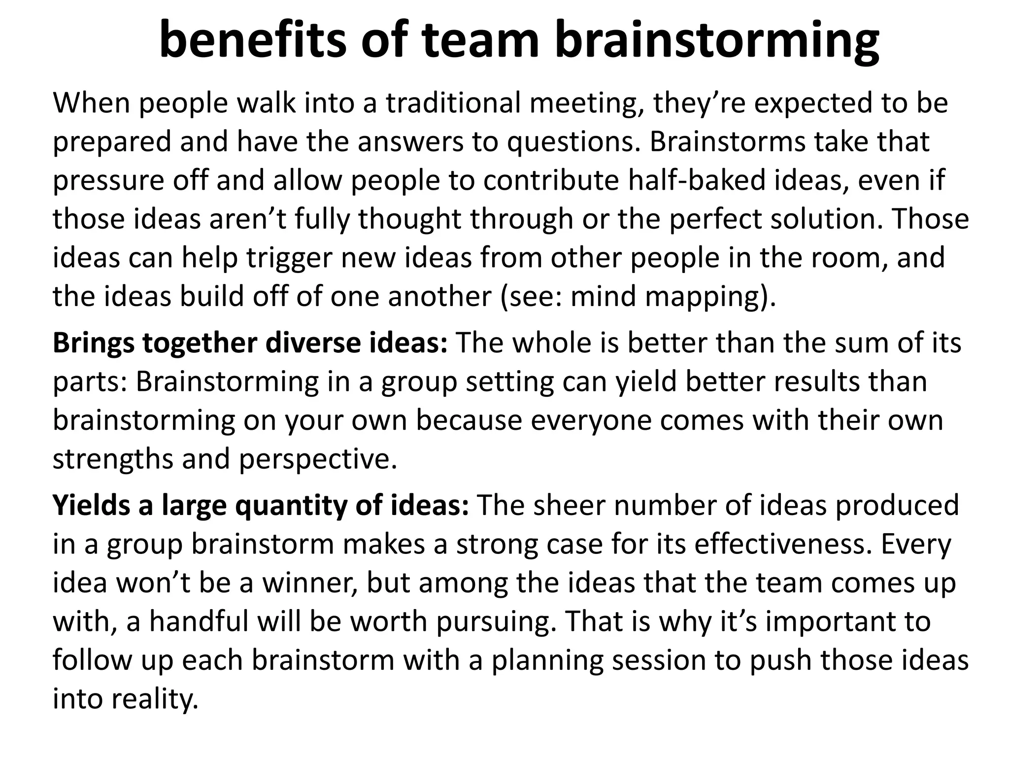 benefits of team brainstorming
When people walk into a traditional meeting, they’re expected to be
prepared and have the answers to questions. Brainstorms take that
pressure off and allow people to contribute half-baked ideas, even if
those ideas aren’t fully thought through or the perfect solution. Those
ideas can help trigger new ideas from other people in the room, and
the ideas build off of one another (see: mind mapping).
Brings together diverse ideas: The whole is better than the sum of its
parts: Brainstorming in a group setting can yield better results than
brainstorming on your own because everyone comes with their own
strengths and perspective.
Yields a large quantity of ideas: The sheer number of ideas produced
in a group brainstorm makes a strong case for its effectiveness. Every
idea won’t be a winner, but among the ideas that the team comes up
with, a handful will be worth pursuing. That is why it’s important to
follow up each brainstorm with a planning session to push those ideas
into reality.
 