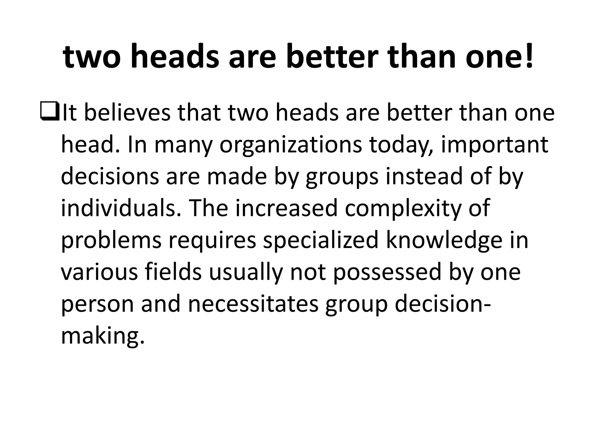 two heads are better than one!
It believes that two heads are better than one
head. In many organizations today, important
decisions are made by groups instead of by
individuals. The increased complexity of
problems requires specialized knowledge in
various fields usually not possessed by one
person and necessitates group decision-
making.
 