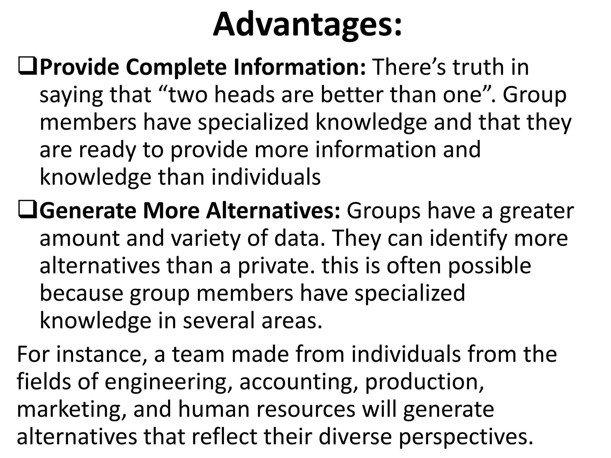 Advantages:
Provide Complete Information: There’s truth in
saying that “two heads are better than one”. Group
members have specialized knowledge and that they
are ready to provide more information and
knowledge than individuals
Generate More Alternatives: Groups have a greater
amount and variety of data. They can identify more
alternatives than a private. this is often possible
because group members have specialized
knowledge in several areas.
For instance, a team made from individuals from the
fields of engineering, accounting, production,
marketing, and human resources will generate
alternatives that reflect their diverse perspectives.
 