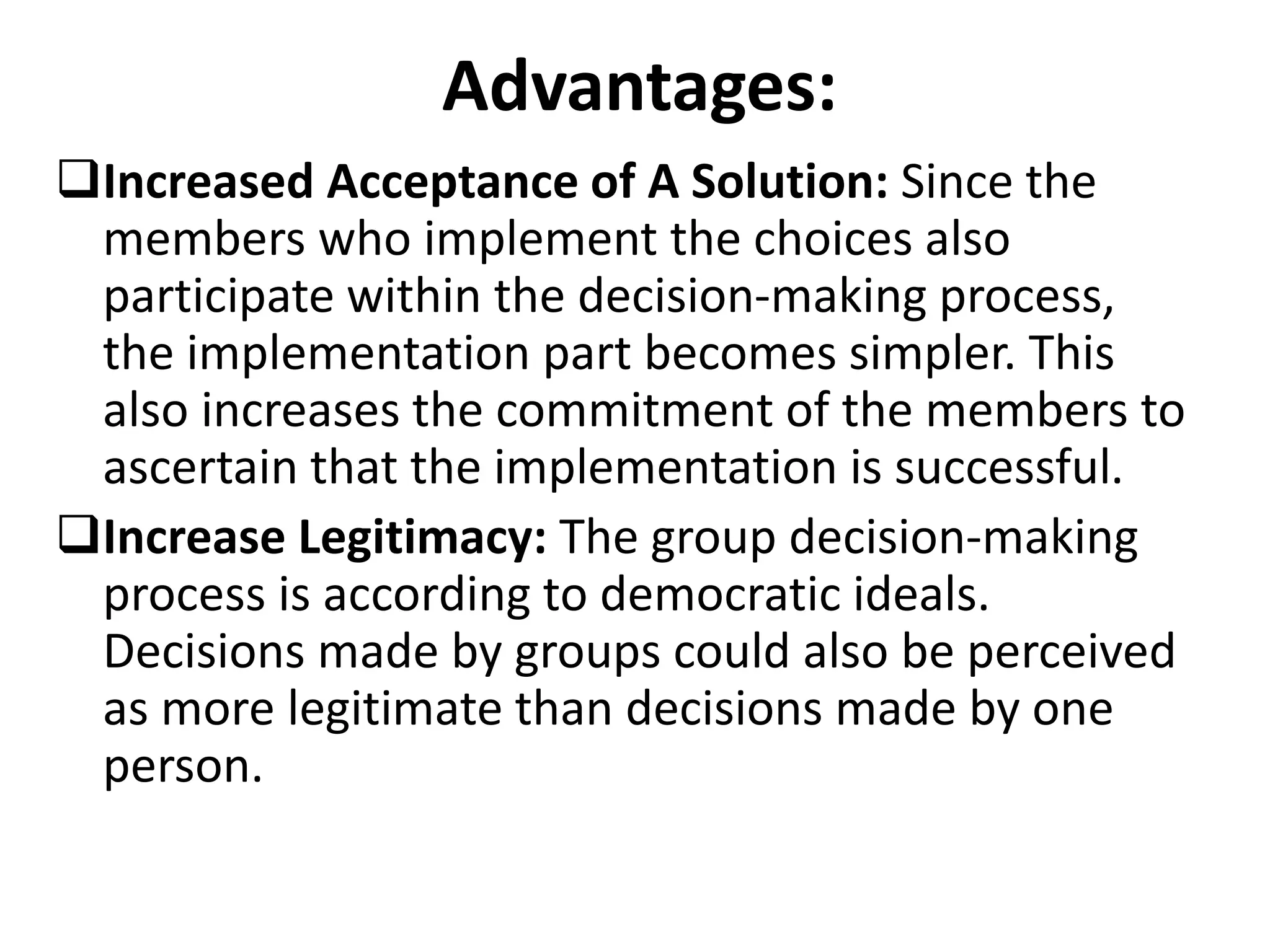 Advantages:
Increased Acceptance of A Solution: Since the
members who implement the choices also
participate within the decision-making process,
the implementation part becomes simpler. This
also increases the commitment of the members to
ascertain that the implementation is successful.
Increase Legitimacy: The group decision-making
process is according to democratic ideals.
Decisions made by groups could also be perceived
as more legitimate than decisions made by one
person.
 