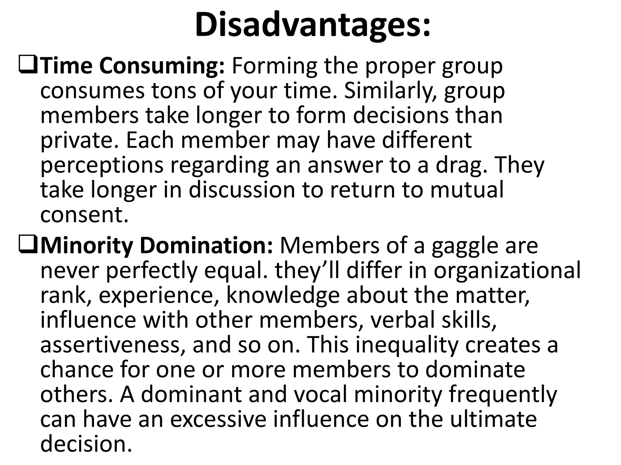 Disadvantages:
Time Consuming: Forming the proper group
consumes tons of your time. Similarly, group
members take longer to form decisions than
private. Each member may have different
perceptions regarding an answer to a drag. They
take longer in discussion to return to mutual
consent.
Minority Domination: Members of a gaggle are
never perfectly equal. they’ll differ in organizational
rank, experience, knowledge about the matter,
influence with other members, verbal skills,
assertiveness, and so on. This inequality creates a
chance for one or more members to dominate
others. A dominant and vocal minority frequently
can have an excessive influence on the ultimate
decision.
 