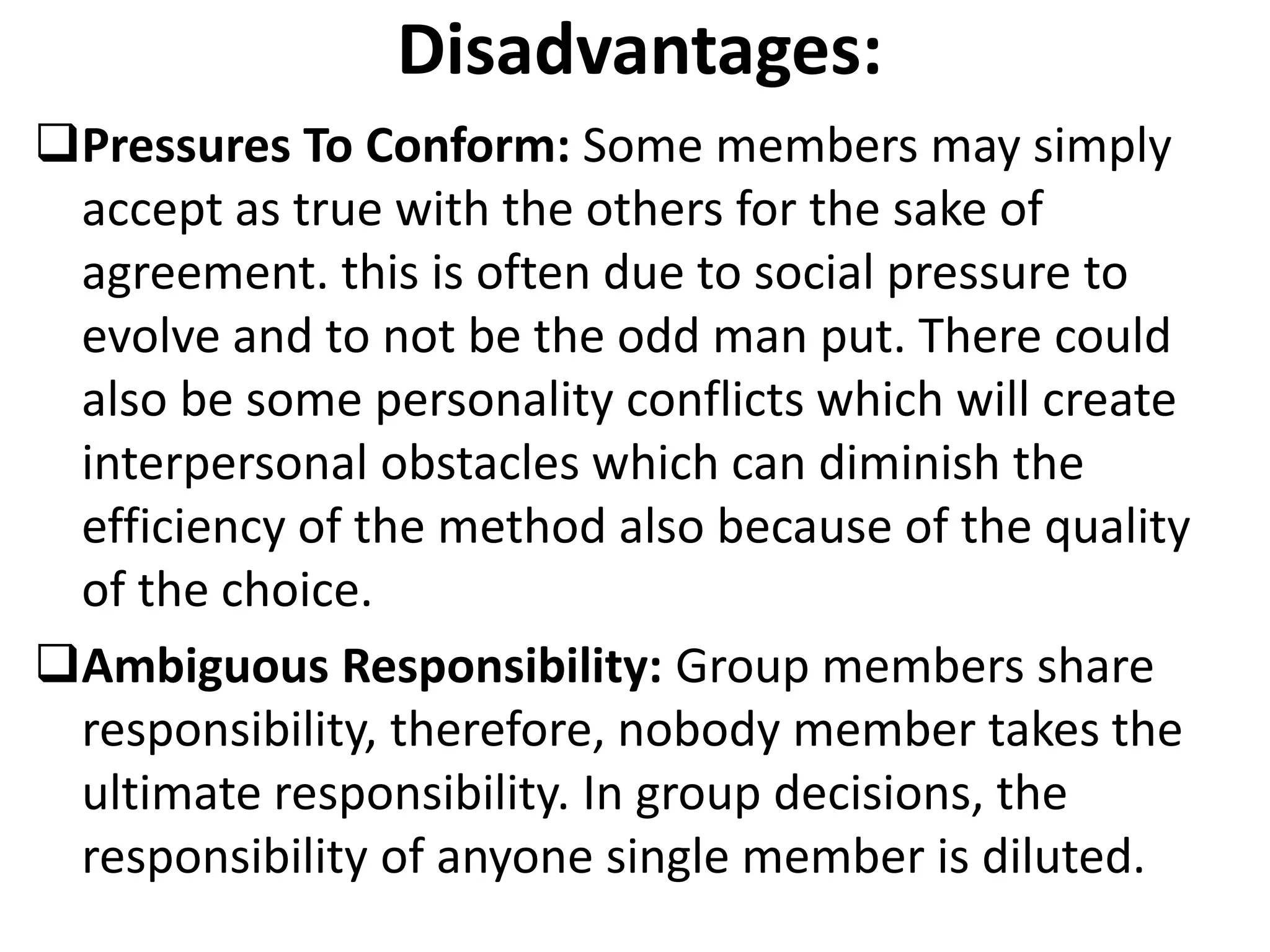 Disadvantages:
Pressures To Conform: Some members may simply
accept as true with the others for the sake of
agreement. this is often due to social pressure to
evolve and to not be the odd man put. There could
also be some personality conflicts which will create
interpersonal obstacles which can diminish the
efficiency of the method also because of the quality
of the choice.
Ambiguous Responsibility: Group members share
responsibility, therefore, nobody member takes the
ultimate responsibility. In group decisions, the
responsibility of anyone single member is diluted.
 