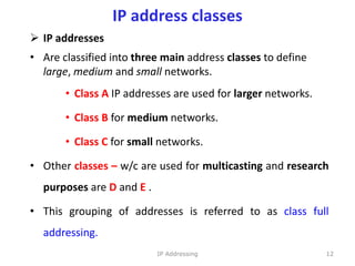 IP address classes
 IP addresses
• Are classified into three main address classes to define
large, medium and small networks.
• Class A IP addresses are used for larger networks.
• Class B for medium networks.
• Class C for small networks.
• Other classes – w/c are used for multicasting and research
purposes are D and E .
• This grouping of addresses is referred to as class full
addressing.
12
IP Addressing
 