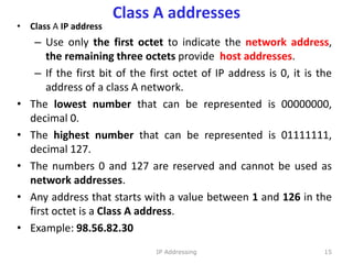 Class A addresses
• Class A IP address
– Use only the first octet to indicate the network address,
the remaining three octets provide host addresses.
– If the first bit of the first octet of IP address is 0, it is the
address of a class A network.
• The lowest number that can be represented is 00000000,
decimal 0.
• The highest number that can be represented is 01111111,
decimal 127.
• The numbers 0 and 127 are reserved and cannot be used as
network addresses.
• Any address that starts with a value between 1 and 126 in the
first octet is a Class A address.
• Example: 98.56.82.30
15
IP Addressing
 