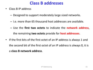 Class B addresses
• Class B IP address
– Designed to support moderately large sized networks.
– i.e. more than 65 thousand host addresses are available.
– Use the first two octets to indicate the network address,
the remaining two octets provide for host addresses.
• If the first bits of the first octet of an IP address is always 1 and
the second bit of the first octet of an IP address is always 0, it is
a class B network address.
16
IP Addressing
 