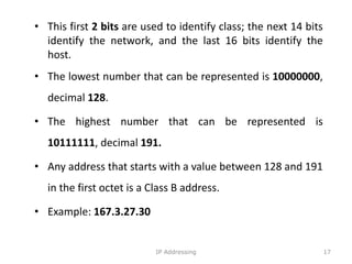 • This first 2 bits are used to identify class; the next 14 bits
identify the network, and the last 16 bits identify the
host.
• The lowest number that can be represented is 10000000,
decimal 128.
• The highest number that can be represented is
10111111, decimal 191.
• Any address that starts with a value between 128 and 191
in the first octet is a Class B address.
• Example: 167.3.27.30
17
IP Addressing
 