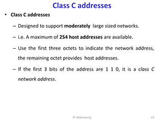 Class C addresses
• Class C addresses
– Designed to support moderately large sized networks.
– i.e. A maximum of 254 host addresses are available.
– Use the first three octets to indicate the network address,
the remaining octet provides host addresses.
– If the first 3 bits of the address are 1 1 0, it is a class C
network address.
18
IP Addressing
 