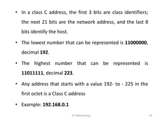 • In a class C address, the first 3 bits are class identifiers;
the next 21 bits are the network address, and the last 8
bits identify the host.
• The lowest number that can be represented is 11000000,
decimal 192.
• The highest number that can be represented is
11011111, decimal 223.
• Any address that starts with a value 192- to - 225 in the
first octet is a Class C address
• Example: 192.168.0.1
19
IP Addressing
 