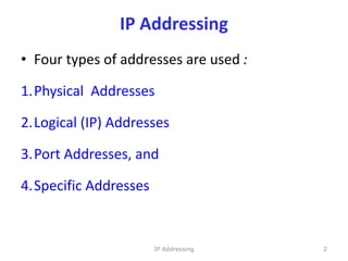 IP Addressing
• Four types of addresses are used :
1.Physical Addresses
2.Logical (IP) Addresses
3.Port Addresses, and
4.Specific Addresses
2
IP Addressing
 