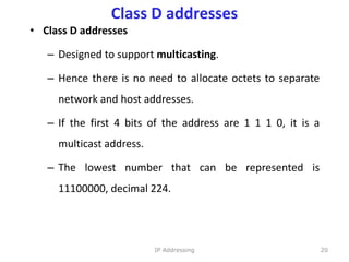 Class D addresses
• Class D addresses
– Designed to support multicasting.
– Hence there is no need to allocate octets to separate
network and host addresses.
– If the first 4 bits of the address are 1 1 1 0, it is a
multicast address.
– The lowest number that can be represented is
11100000, decimal 224.
20
IP Addressing
 
