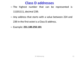 Class D addresses
– The highest number that can be represented is
11101111, decimal 239.
– Any address that starts with a value between 224 and
239 in the first octet is a Class D address.
– Example: 231.100.250.101
21
IP Addressing
 