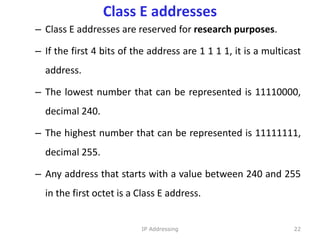 Class E addresses
– Class E addresses are reserved for research purposes.
– If the first 4 bits of the address are 1 1 1 1, it is a multicast
address.
– The lowest number that can be represented is 11110000,
decimal 240.
– The highest number that can be represented is 11111111,
decimal 255.
– Any address that starts with a value between 240 and 255
in the first octet is a Class E address.
22
IP Addressing
 