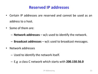 Reserved IP addresses
• Certain IP addresses are reserved and cannot be used as an
address to a host.
• Some of them are:
– Network addresses – w/c used to identify the network.
– Broadcast addresses – w/c used to broadcast messages.
• Network addresses
– Used to identify the network itself.
– E.g a class C network which starts with 200.150.56.0
23
IP Addressing
 