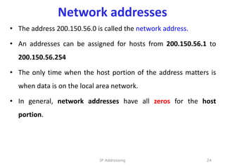 Network addresses
• The address 200.150.56.0 is called the network address.
• An addresses can be assigned for hosts from 200.150.56.1 to
200.150.56.254
• The only time when the host portion of the address matters is
when data is on the local area network.
• In general, network addresses have all zeros for the host
portion.
24
IP Addressing
 