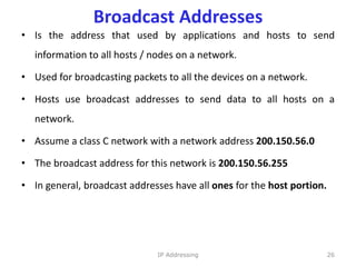 Broadcast Addresses
• Is the address that used by applications and hosts to send
information to all hosts / nodes on a network.
• Used for broadcasting packets to all the devices on a network.
• Hosts use broadcast addresses to send data to all hosts on a
network.
• Assume a class C network with a network address 200.150.56.0
• The broadcast address for this network is 200.150.56.255
• In general, broadcast addresses have all ones for the host portion.
26
IP Addressing
 
