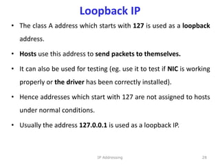 Loopback IP
• The class A address which starts with 127 is used as a loopback
address.
• Hosts use this address to send packets to themselves.
• It can also be used for testing (eg. use it to test if NIC is working
properly or the driver has been correctly installed).
• Hence addresses which start with 127 are not assigned to hosts
under normal conditions.
• Usually the address 127.0.0.1 is used as a loopback IP.
28
IP Addressing
 