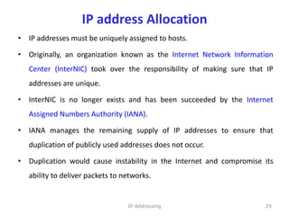 IP address Allocation
• IP addresses must be uniquely assigned to hosts.
• Originally, an organization known as the Internet Network Information
Center (InterNIC) took over the responsibility of making sure that IP
addresses are unique.
• InterNIC is no longer exists and has been succeeded by the Internet
Assigned Numbers Authority (IANA).
• IANA manages the remaining supply of IP addresses to ensure that
duplication of publicly used addresses does not occur.
• Duplication would cause instability in the Internet and compromise its
ability to deliver packets to networks.
29
IP Addressing
 
