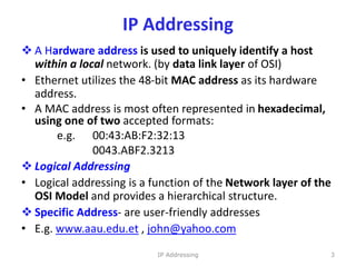 IP Addressing
 A Hardware address is used to uniquely identify a host
within a local network. (by data link layer of OSI)
• Ethernet utilizes the 48-bit MAC address as its hardware
address.
• A MAC address is most often represented in hexadecimal,
using one of two accepted formats:
e.g. 00:43:AB:F2:32:13
0043.ABF2.3213
 Logical Addressing
• Logical addressing is a function of the Network layer of the
OSI Model and provides a hierarchical structure.
 Specific Address- are user-friendly addresses
• E.g. www.aau.edu.et , john@yahoo.com
3
IP Addressing
 