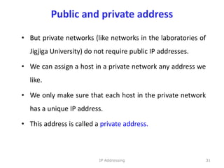 Public and private address
• But private networks (like networks in the laboratories of
Jigjiga University) do not require public IP addresses.
• We can assign a host in a private network any address we
like.
• We only make sure that each host in the private network
has a unique IP address.
• This address is called a private address.
31
IP Addressing
 