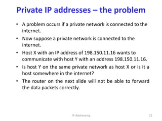 Private IP addresses – the problem
• A problem occurs if a private network is connected to the
internet.
• Now suppose a private network is connected to the
internet.
• Host X with an IP address of 198.150.11.16 wants to
communicate with host Y with an address 198.150.11.16.
• Is host Y on the same private network as host X or is it a
host somewhere in the internet?
• The router on the next slide will not be able to forward
the data packets correctly.
32
IP Addressing
 