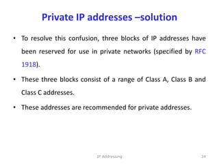 Private IP addresses –solution
• To resolve this confusion, three blocks of IP addresses have
been reserved for use in private networks (specified by RFC
1918).
• These three blocks consist of a range of Class A, Class B and
Class C addresses.
• These addresses are recommended for private addresses.
34
IP Addressing
 