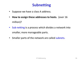 Subnetting
• Suppose we have a class A address.
• How to assign these addresses to hosts. (over 16
million)?
• Sub netting is a process which divides a network into
smaller, more manageable parts.
• Smaller parts of the network are called subnets.
36
IP Addressing
 