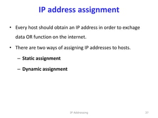 IP address assignment
• Every host should obtain an IP address in order to exchage
data OR function on the internet.
• There are two ways of assigning IP addresses to hosts.
– Static assignment
– Dynamic assignment
37
IP Addressing
 