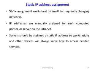Static IP address assignment
• Static assignment works best on small, in frequently changing
networks.
• IP addresses are manually assigned for each computer,
printer, or server on the intranet.
• Servers should be assigned a static IP address so workstations
and other devices will always know how to access needed
services.
38
IP Addressing
 