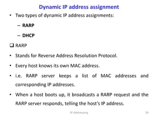 Dynamic IP address assignment
• Two types of dynamic IP address assignments:
– RARP
– DHCP
 RARP
• Stands for Reverse Address Resolution Protocol.
• Every host knows its own MAC address.
• i.e. RARP server keeps a list of MAC addresses and
corresponding IP addresses.
• When a host boots up, it broadcasts a RARP request and the
RARP server responds, telling the host’s IP address.
39
IP Addressing
 